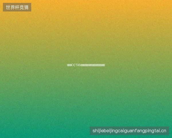 世界杯CCTV5最新看点与赛程全面解读值得球迷关注